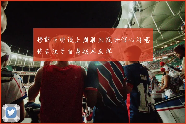 穆斯卡特谈上周胜利提升信心海港将专注于自身战术发挥