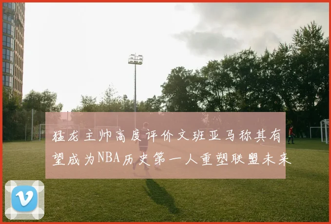 猛龙主帅高度评价文班亚马称其有望成为NBA历史第一人重塑联盟未来