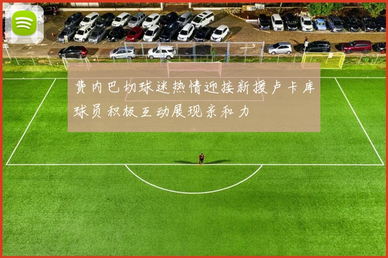 费内巴切球迷热情迎接新援卢卡库球员积极互动展现亲和力