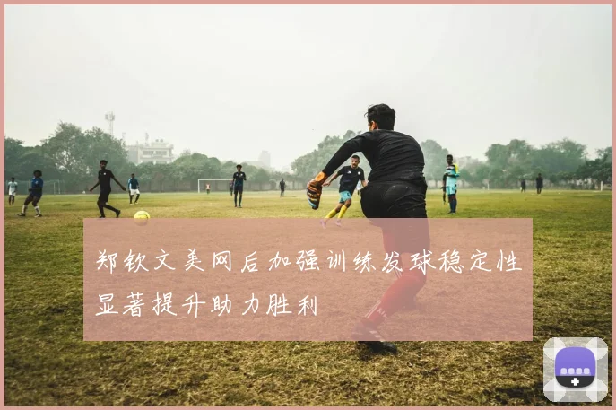 郑钦文美网后加强训练发球稳定性显著提升助力胜利