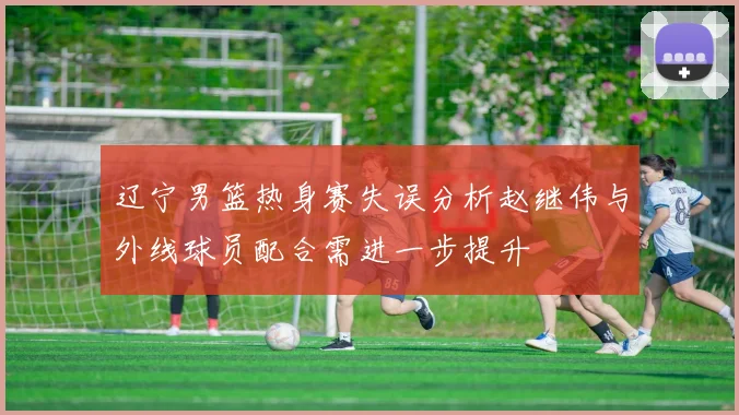 辽宁男篮热身赛失误分析赵继伟与外线球员配合需进一步提升