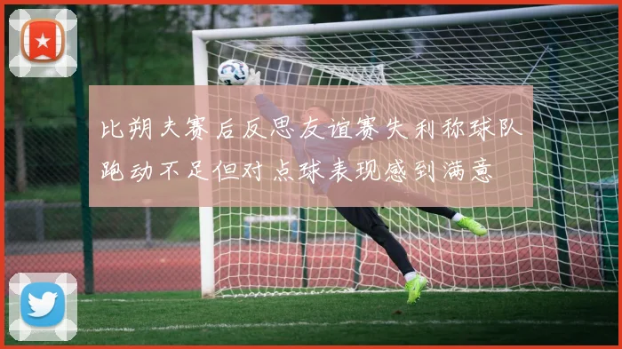 比朔夫赛后反思友谊赛失利称球队跑动不足但对点球表现感到满意
